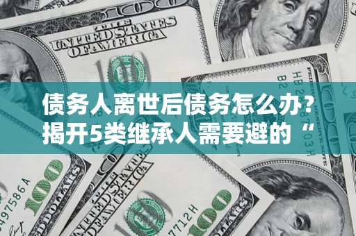 北京债务人离世后债务怎么办？揭开5类继承人需要避的“坑”