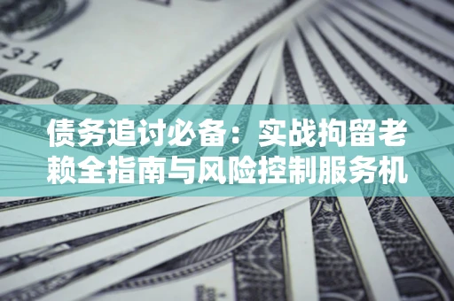 北京债务追讨必备：实战拘留老赖全指南与风险控制服务机构推荐